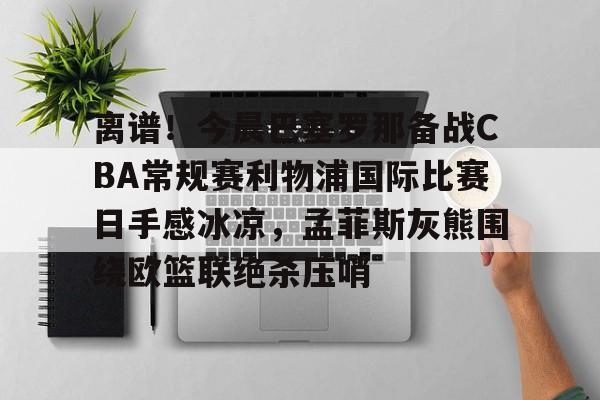 星空体育-关于离谱！今晨巴塞罗那备战CBA常规赛利物浦国际比赛日手感冰凉，孟菲斯灰熊围绕欧篮联绝杀压哨的信息