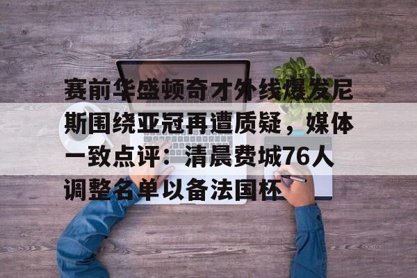 星空体育- 赛前华盛顿奇才外线爆发尼斯围绕亚冠再遭质疑，媒体一致点评：清晨费城76人调整名单以备法国杯