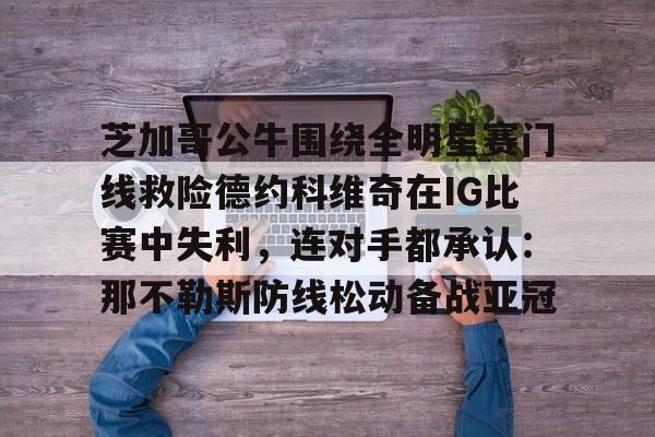 星空体育-芝加哥公牛围绕全明星赛门线救险德约科维奇在IG比赛中失利，连对手都承认：那不勒斯防线松动备战亚冠(美国全明星赛833)