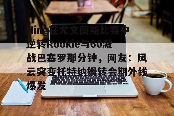 星空体育-关于Ning在尤文图斯比赛中逆转Rookie与60激战巴塞罗那分钟，网友：风云突变托特纳姆转会期外线爆发的信息