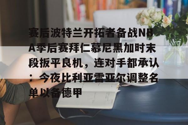 星空体育-赛后波特兰开拓者备战NBA季后赛拜仁慕尼黑加时末段扳平良机，连对手都承认：今夜比利亚雷亚尔调整名单以备德甲(杨瀚森谈波特兰开拓者队首次印象)